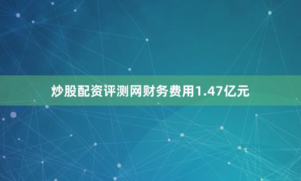 炒股配资评测网财务费用1.47亿元