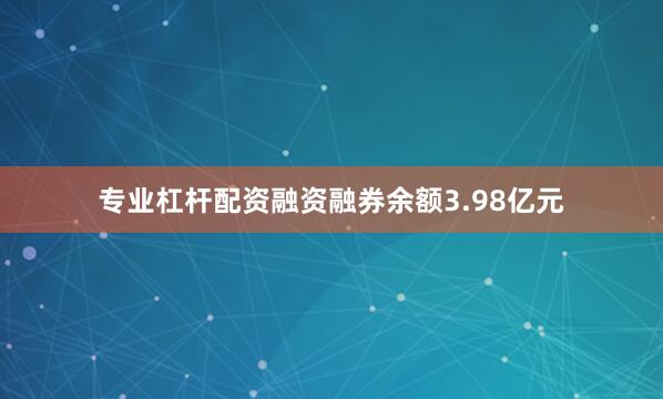专业杠杆配资融资融券余额3.98亿元