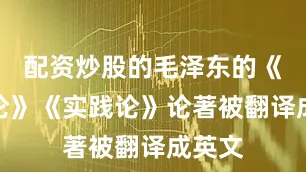 配资炒股的毛泽东的《矛盾论》《实践论》论著被翻译成英文