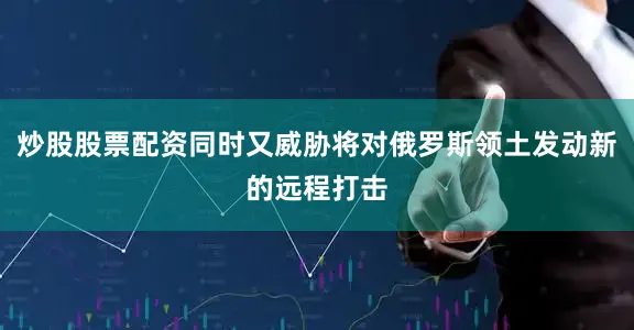 炒股股票配资同时又威胁将对俄罗斯领土发动新的远程打击