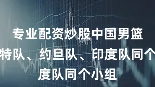 专业配资炒股中国男篮跟沙特队、约旦队、印度队同个小组