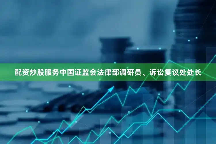 配资炒股服务中国证监会法律部调研员、诉讼复议处处长