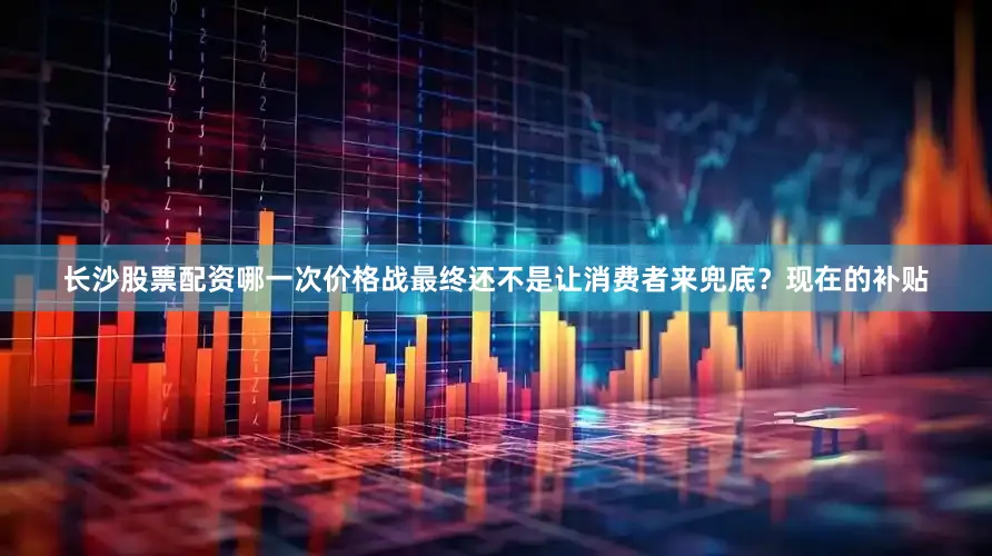 长沙股票配资哪一次价格战最终还不是让消费者来兜底？现在的补贴