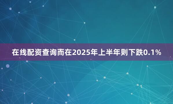 在线配资查询而在2025年上半年则下跌0.1%