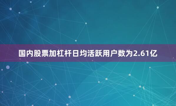 国内股票加杠杆日均活跃用户数为2.61亿