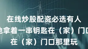在线炒股配资必选有人还看见他拿着一串钥匙在（家）门口那里玩