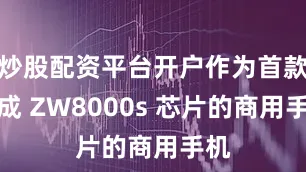 炒股配资平台开户作为首款集成 ZW8000s 芯片的商用手机