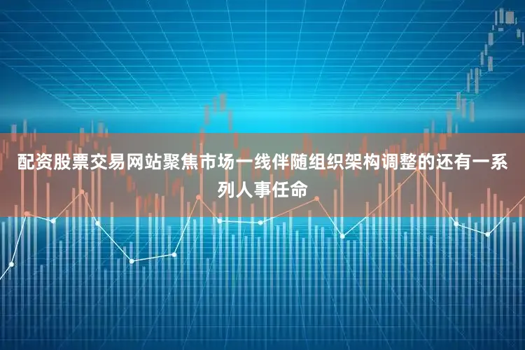 配资股票交易网站聚焦市场一线伴随组织架构调整的还有一系列人事任命
