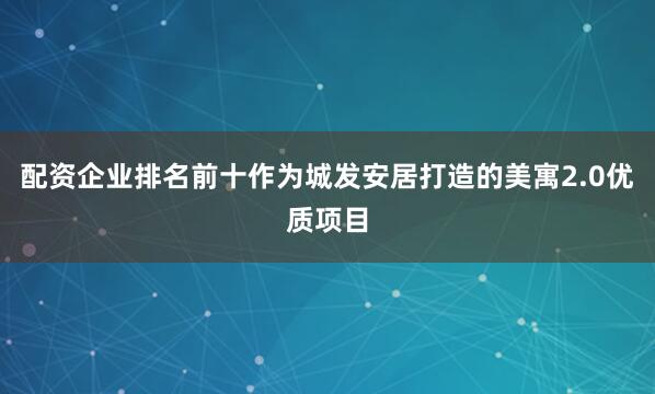 配资企业排名前十作为城发安居打造的美寓2.0优质项目